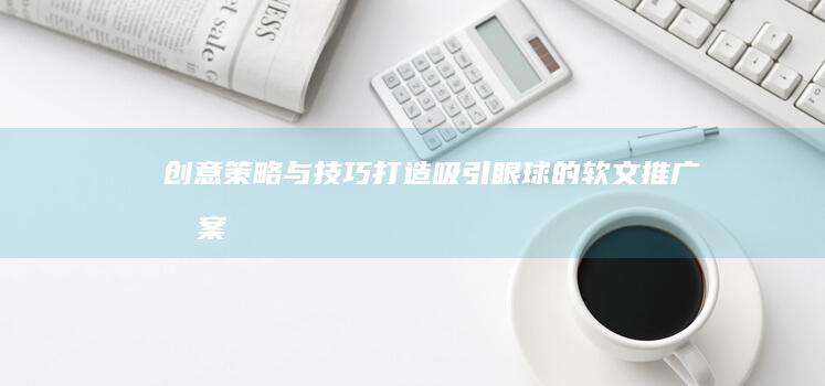 创意策略与技巧：打造吸引眼球的软文推广文案